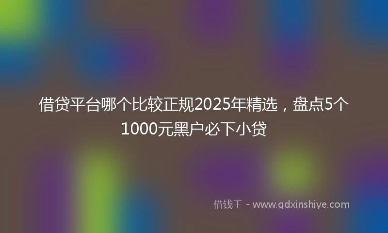 借贷平台哪个比较正规2025年精选，盘点5个1000元黑户必下小贷