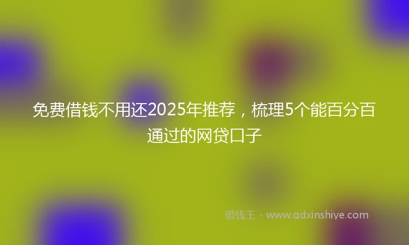 免费借钱不用还2025年推荐，梳理5个能百分百通过的网贷口子