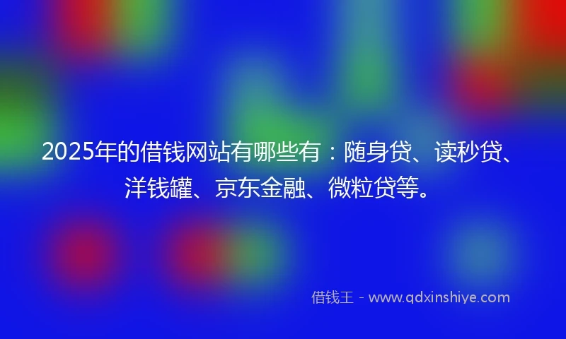 2025年的借钱网站有哪些有：随身贷、读秒贷、洋钱罐、京东金融、微粒贷等。