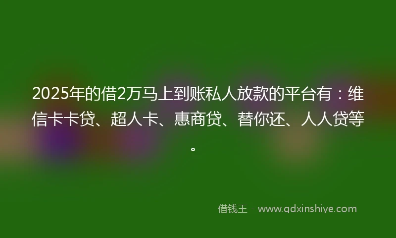 2025年的借2万马上到账私人放款的平台有：维信卡卡贷、超人卡、惠商贷、替你还、人人贷等。