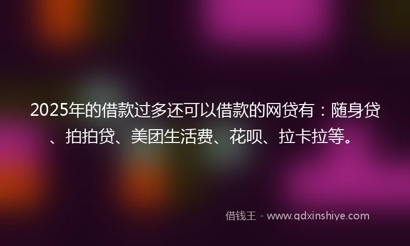 2025年的借款过多还可以借款的网贷有：随身贷、拍拍贷、美团生活费、花呗、拉卡拉等。
