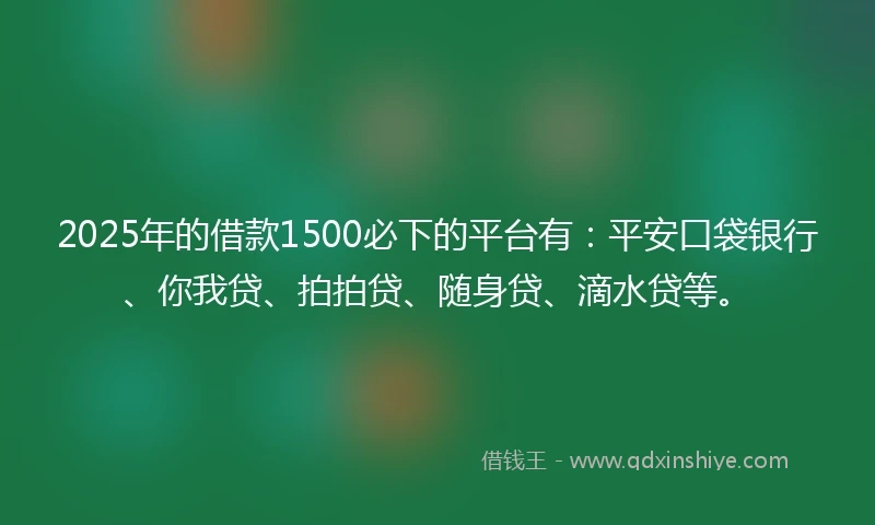 2025年的借款1500必下的平台有：平安口袋银行、你我贷、拍拍贷、随身贷、滴水贷等。