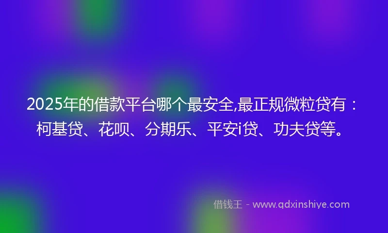 2025年的借款平台哪个最安全,最正规微粒贷有：柯基贷、花呗、分期乐、平安i贷、功夫贷等。