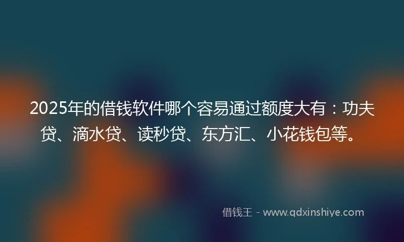 2025年的借钱软件哪个容易通过额度大有：功夫贷、滴水贷、读秒贷、东方汇、小花钱包等。