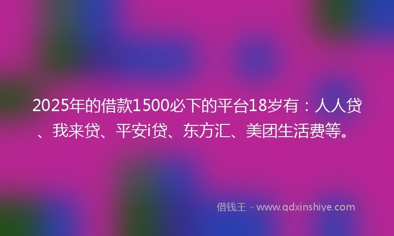 2025年的借款1500必下的平台18岁有：人人贷、我来贷、平安i贷、东方汇、美团生活费等。