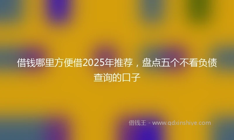 借钱哪里方便借2025年推荐，盘点五个不看负债查询的口子