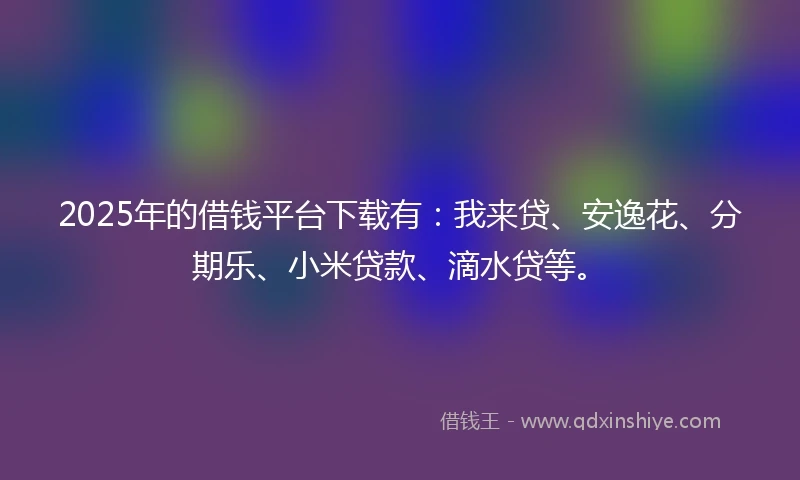 2025年的借钱平台下载有：我来贷、安逸花、分期乐、小米贷款、滴水贷等。