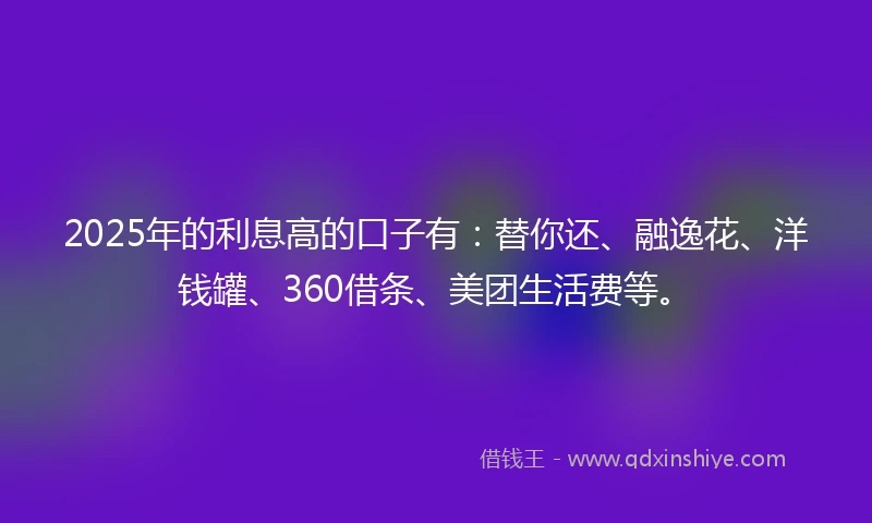 2025年的利息高的口子有：替你还、融逸花、洋钱罐、360借条、美团生活费等。