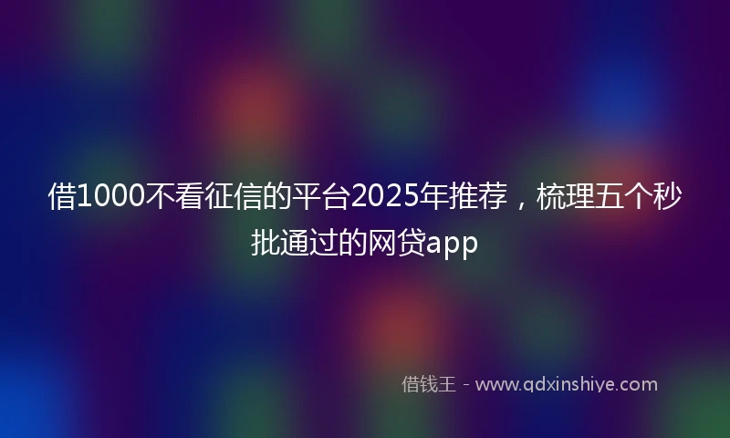 借1000不看征信的平台2025年推荐，梳理五个秒批通过的网贷app