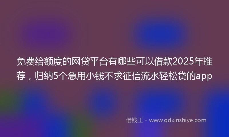 免费给额度的网贷平台有哪些可以借款2025年推荐，归纳5个急用小钱不求征信流水轻松贷的app