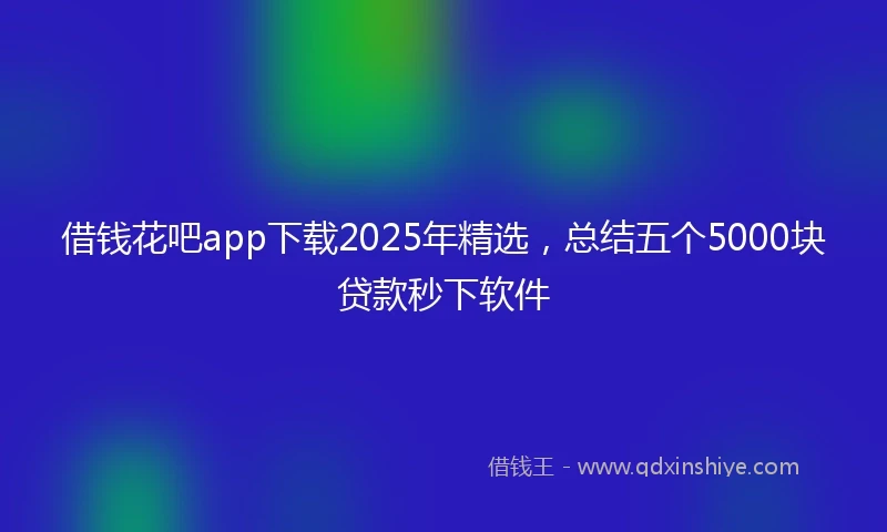 借钱花吧app下载2025年精选，总结五个5000块贷款秒下软件