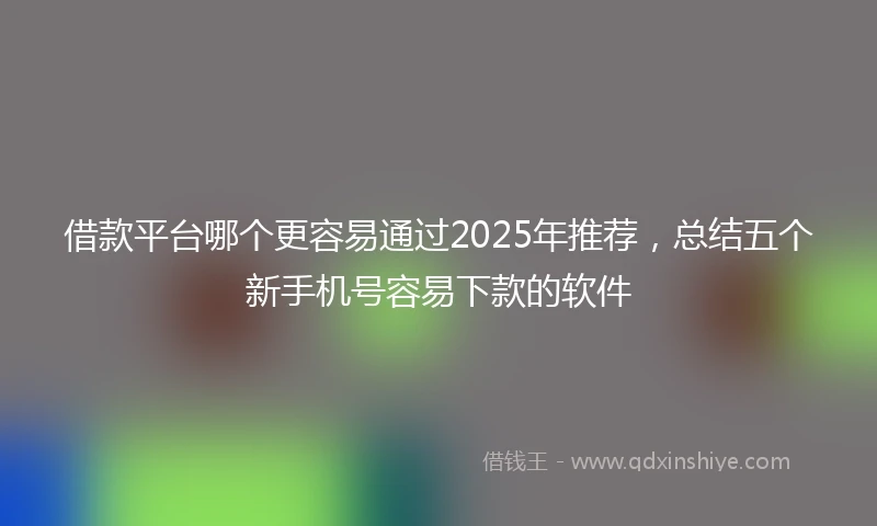借款平台哪个更容易通过2025年推荐，总结五个新手机号容易下款的软件