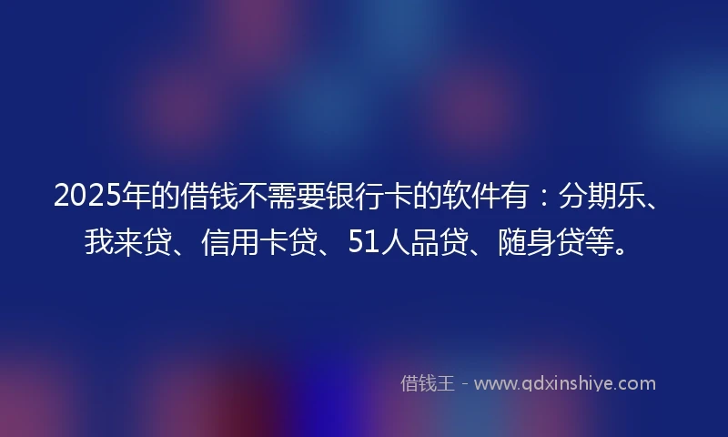 2025年的借钱不需要银行卡的软件有：分期乐、我来贷、信用卡贷、51人品贷、随身贷等。