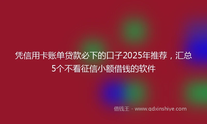 凭信用卡账单贷款必下的口子2025年推荐，汇总5个不看征信小额借钱的软件