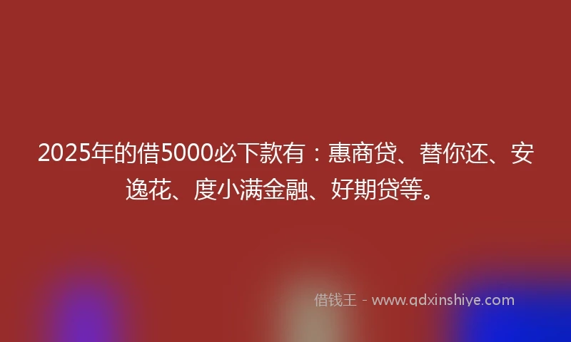 2025年的借5000必下款有：惠商贷、替你还、安逸花、度小满金融、好期贷等。