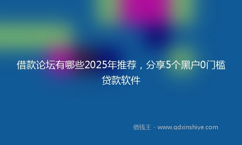借款论坛有哪些2025年推荐，分享5个黑户0门槛贷款软件
