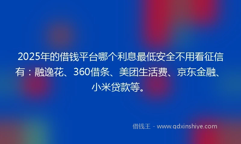 2025年的借钱平台哪个利息最低安全不用看征信有：融逸花、360借条、美团生活费、京东金融、小米贷款等。