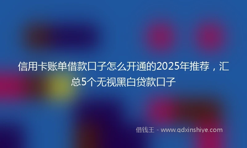 信用卡账单借款口子怎么开通的2025年推荐，汇总5个无视黑白贷款口子