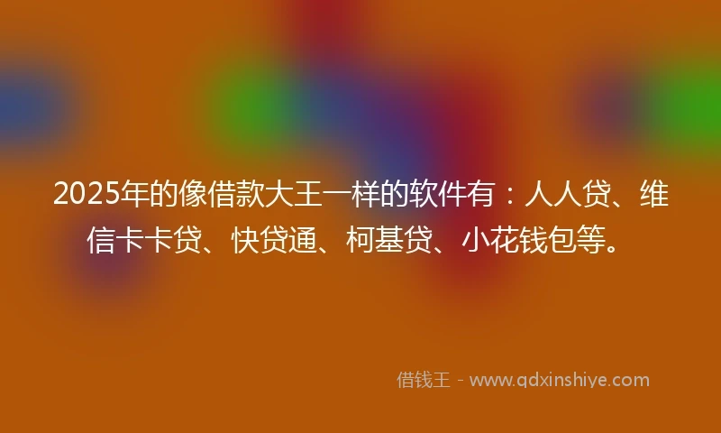 2025年的像借款大王一样的软件有：人人贷、维信卡卡贷、快贷通、柯基贷、小花钱包等。