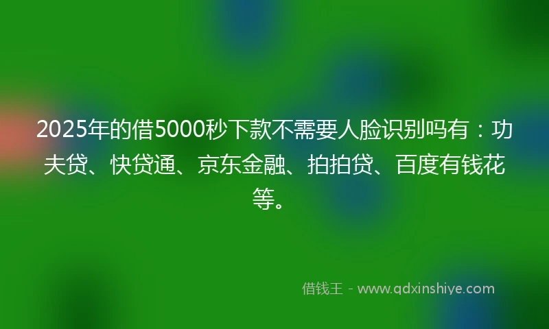2025年的借5000秒下款不需要人脸识别吗有：功夫贷、快贷通、京东金融、拍拍贷、百度有钱花等。