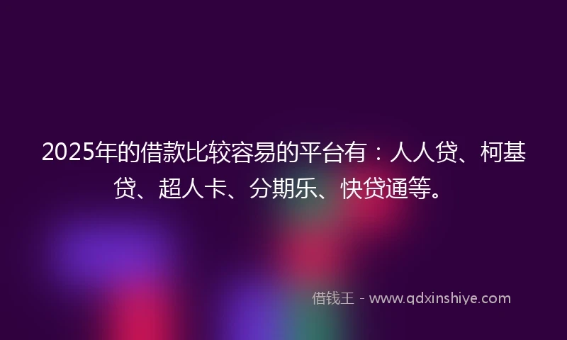 2025年的借款比较容易的平台有：人人贷、柯基贷、超人卡、分期乐、快贷通等。