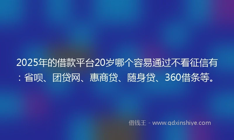 2025年的借款平台20岁哪个容易通过不看征信有：省呗、团贷网、惠商贷、随身贷、360借条等。