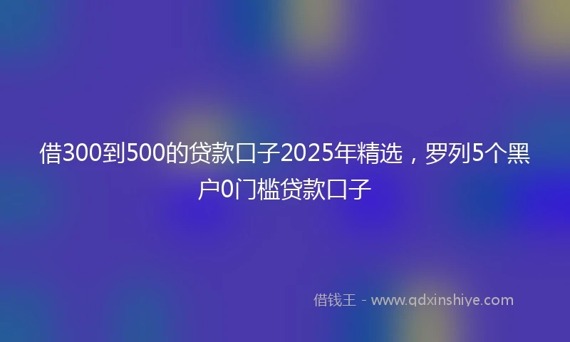 借300到500的贷款口子2025年精选，罗列5个黑户0门槛贷款口子