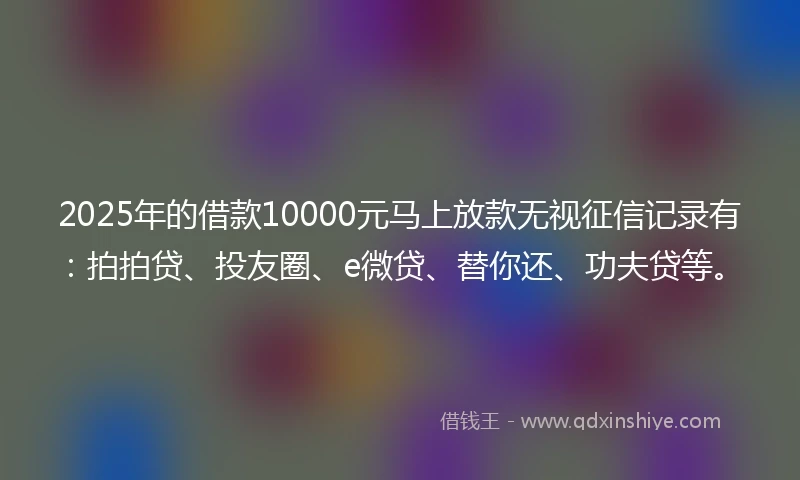 2025年的借款10000元马上放款无视征信记录有：拍拍贷、投友圈、e微贷、替你还、功夫贷等。