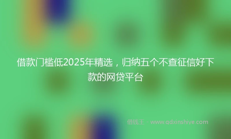 借款门槛低2025年精选，归纳五个不查征信好下款的网贷平台