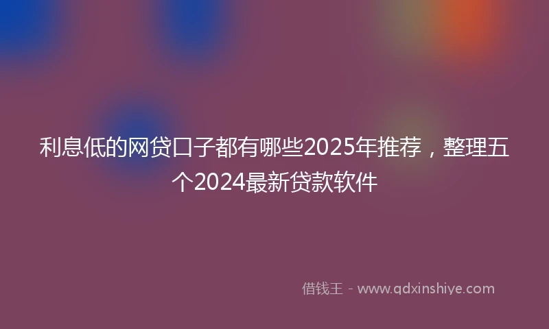 利息低的网贷口子都有哪些2025年推荐，整理五个2024最新贷款软件