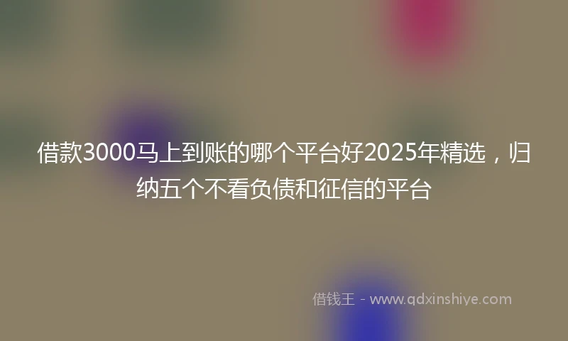 借款3000马上到账的哪个平台好2025年精选，归纳五个不看负债和征信的平台