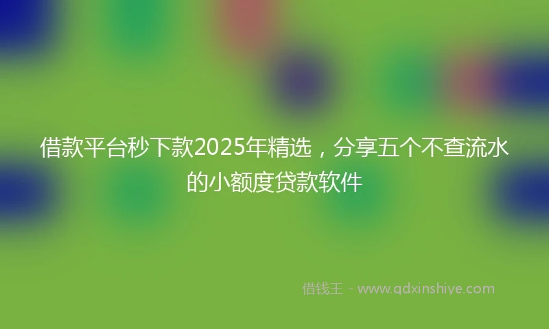 借款平台秒下款2025年精选，分享五个不查流水的小额度贷款软件