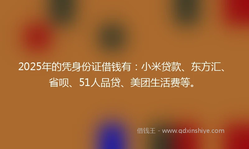 2025年的凭身份证借钱有：小米贷款、东方汇、省呗、51人品贷、美团生活费等。