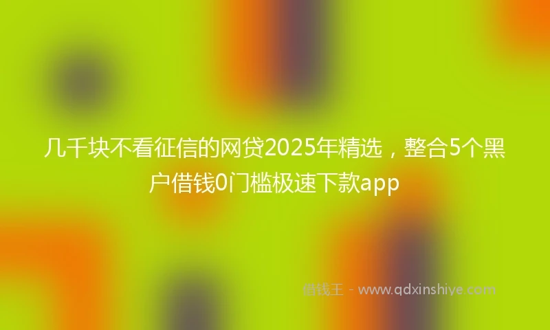 几千块不看征信的网贷2025年精选，整合5个黑户借钱0门槛极速下款app
