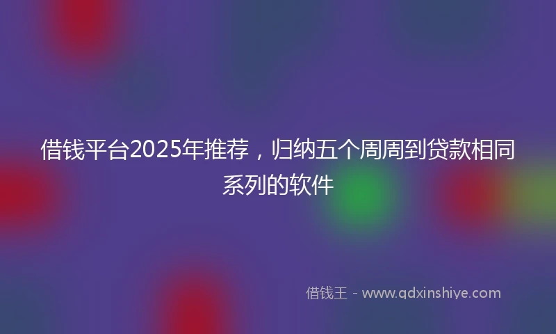 借钱平台2025年推荐，归纳五个周周到贷款相同系列的软件