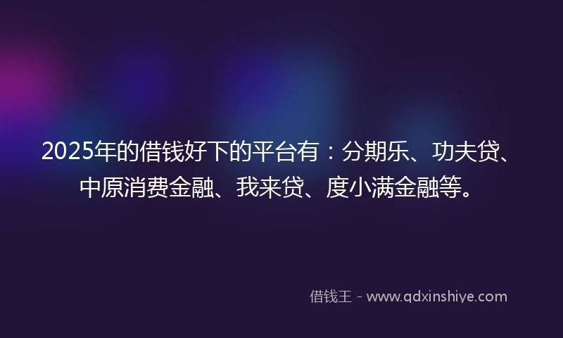 2025年的借钱好下的平台有：分期乐、功夫贷、中原消费金融、我来贷、度小满金融等。