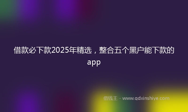 借款必下款2025年精选，整合五个黑户能下款的app