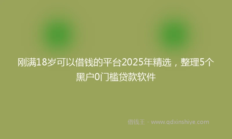 刚满18岁可以借钱的平台2025年精选，整理5个黑户0门槛贷款软件