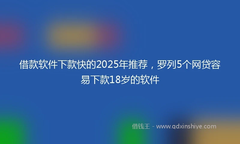 借款软件下款快的2025年推荐，罗列5个网贷容易下款18岁的软件
