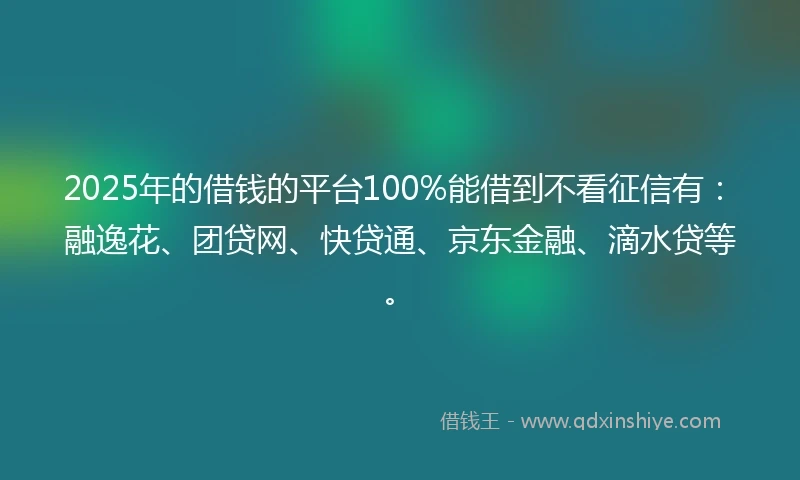 2025年的借钱的平台100%能借到不看征信有：融逸花、团贷网、快贷通、京东金融、滴水贷等。