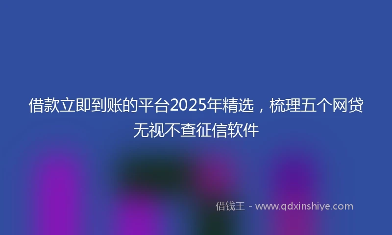 借款立即到账的平台2025年精选，梳理五个网贷无视不查征信软件