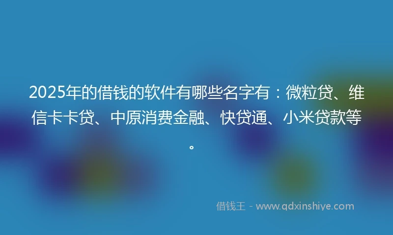 2025年的借钱的软件有哪些名字有：微粒贷、维信卡卡贷、中原消费金融、快贷通、小米贷款等。