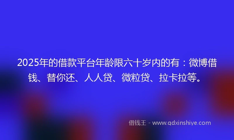 2025年的借款平台年龄限六十岁内的有：微博借钱、替你还、人人贷、微粒贷、拉卡拉等。