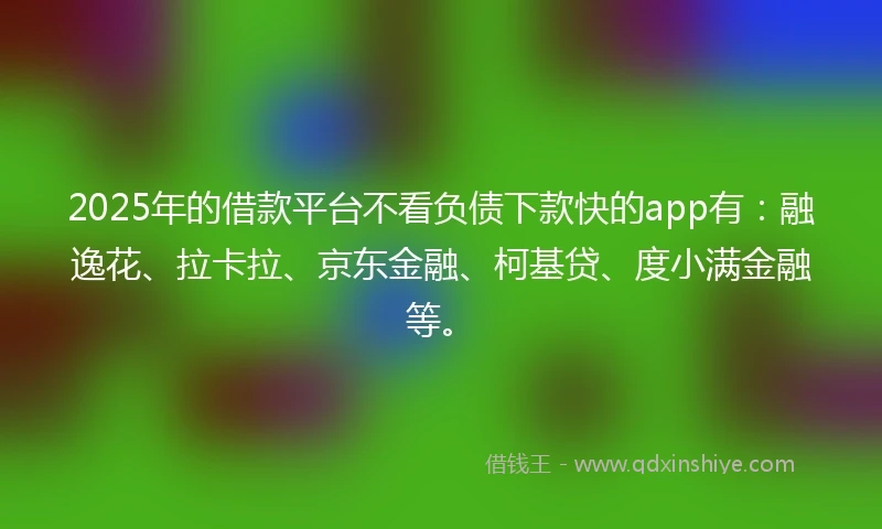 2025年的借款平台不看负债下款快的app有：融逸花、拉卡拉、京东金融、柯基贷、度小满金融等。