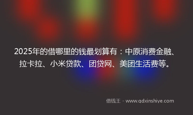 2025年的借哪里的钱最划算有：中原消费金融、拉卡拉、小米贷款、团贷网、美团生活费等。