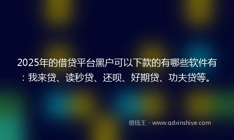 2025年的借贷平台黑户可以下款的有哪些软件有：我来贷、读秒贷、还呗、好期贷、功夫贷等。