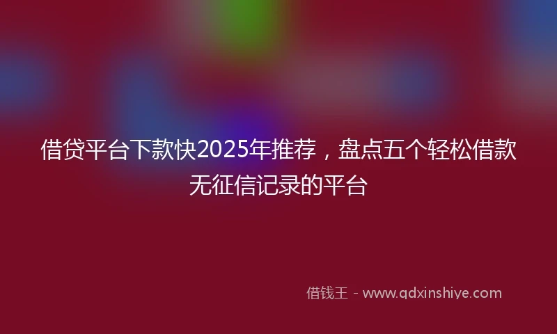 借贷平台下款快2025年推荐，盘点五个轻松借款无征信记录的平台