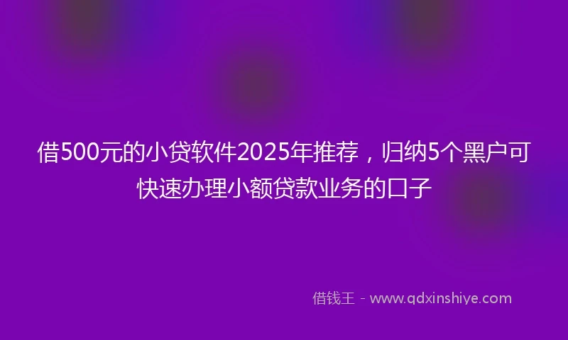 借500元的小贷软件2025年推荐，归纳5个黑户可快速办理小额贷款业务的口子