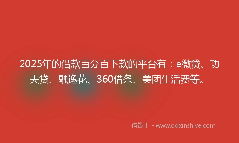 2025年的借款百分百下款的平台有：e微贷、功夫贷、融逸花、360借条、美团生活费等。