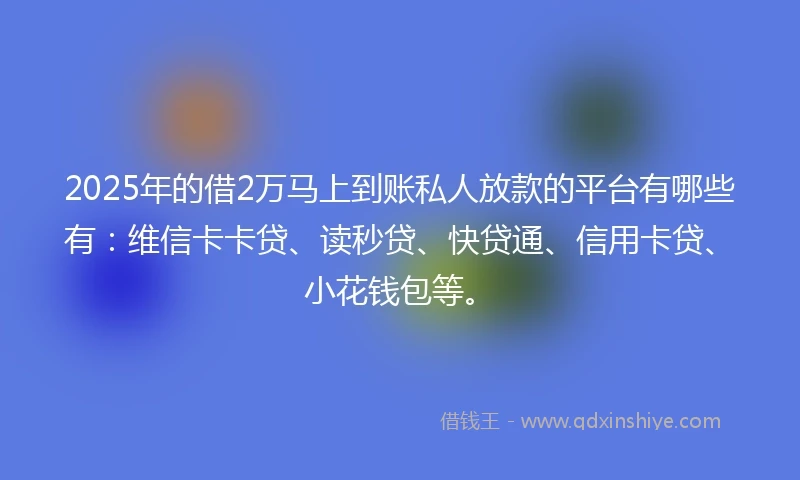 2025年的借2万马上到账私人放款的平台有哪些有：维信卡卡贷、读秒贷、快贷通、信用卡贷、小花钱包等。